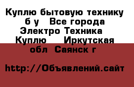 Куплю бытовую технику б/у - Все города Электро-Техника » Куплю   . Иркутская обл.,Саянск г.